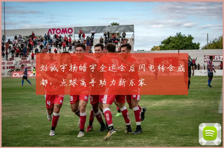 刘诚宇杨皓宇全运会后闪电转会成都，点球高手助力新东家