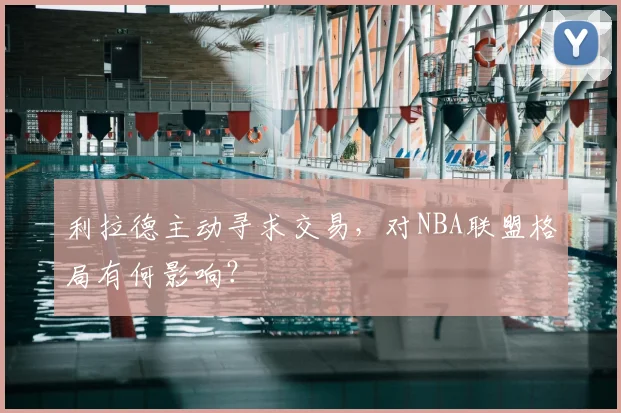 利拉德主动寻求交易，对NBA联盟格局有何影响？