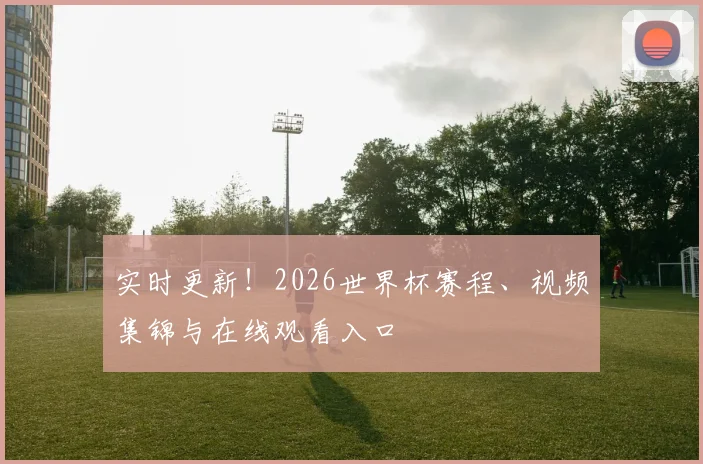 实时更新！2026世界杯赛程、视频集锦与在线观看入口