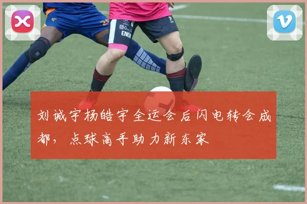 刘诚宇杨皓宇全运会后闪电转会成都，点球高手助力新东家