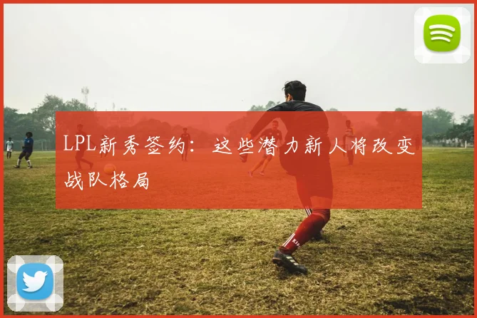 LPL新秀签约：这些潜力新人将改变战队格局