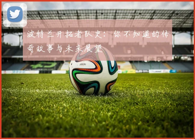 波特兰开拓者队史:你不知道的传奇故事与未来展望
