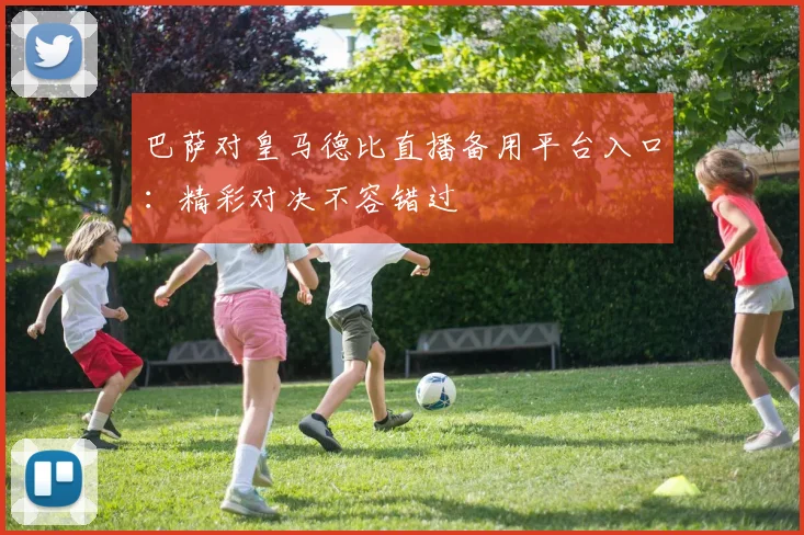 巴萨对皇马德比直播备用平台入口：精彩对决不容错过