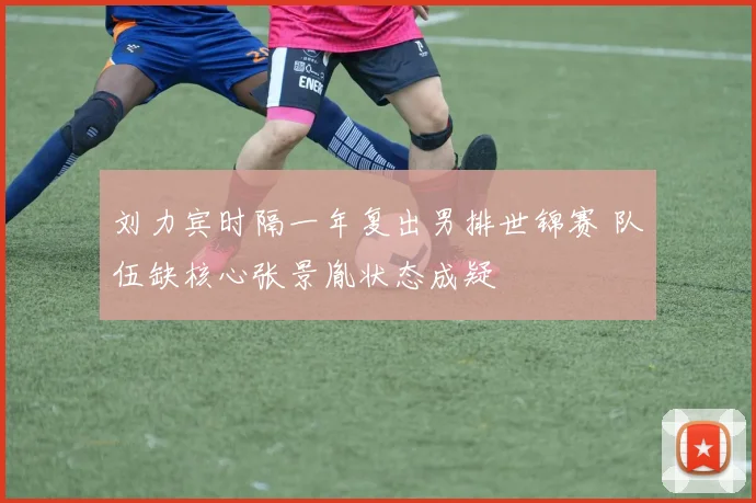 刘力宾时隔一年复出男排世锦赛 队伍缺核心张景胤状态成疑