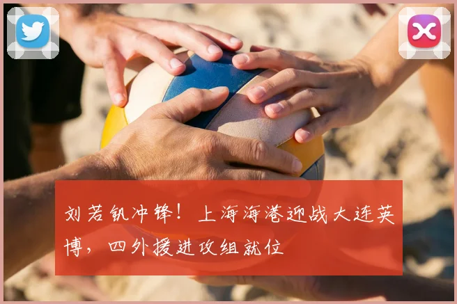 刘若钒冲锋！上海海港迎战大连英博，四外援进攻组就位