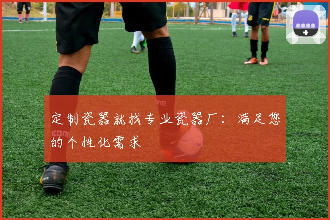定制瓷器就找专业瓷器厂：满足您的个性化需求