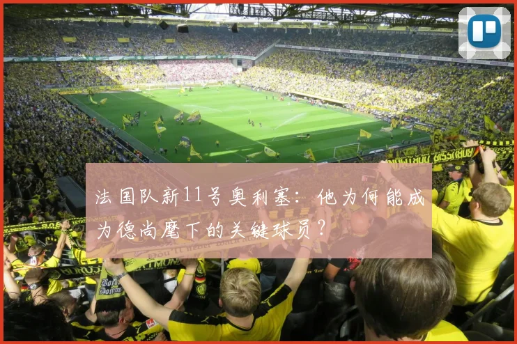 法国队新11号奥利塞:他为何能成为德尚麾下的关键球员?