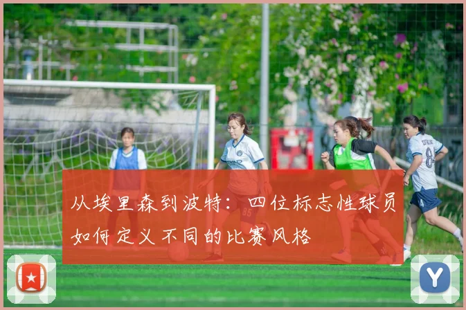 从埃里森到波特：四位标志性球员如何定义不同的比赛风格
