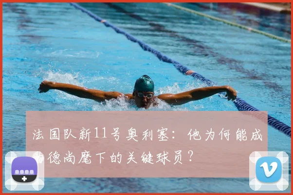 法国队新11号奥利塞:他为何能成为德尚麾下的关键球员?