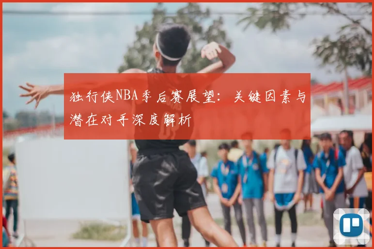 独行侠NBA季后赛展望：关键因素与潜在对手深度解析