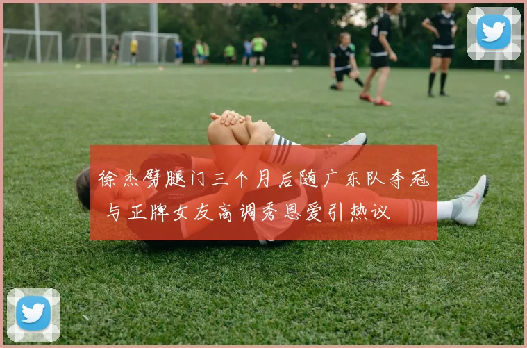 徐杰劈腿门三个月后随广东队夺冠 与正牌女友高调秀恩爱引热议