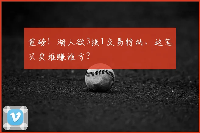 重磅!湖人欲3换1交易特纳,这笔买卖谁赚谁亏?