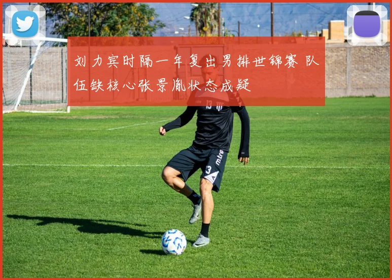 刘力宾时隔一年复出男排世锦赛 队伍缺核心张景胤状态成疑