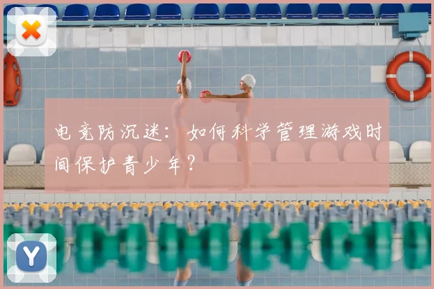 电竞防沉迷：如何科学管理游戏时间保护青少年？