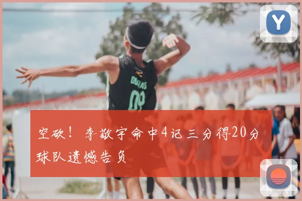 空砍！李敬宇命中4记三分得20分 球队遗憾告负